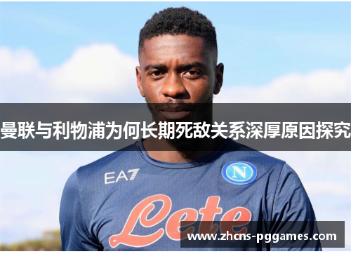 曼联与利物浦为何长期死敌关系深厚原因探究